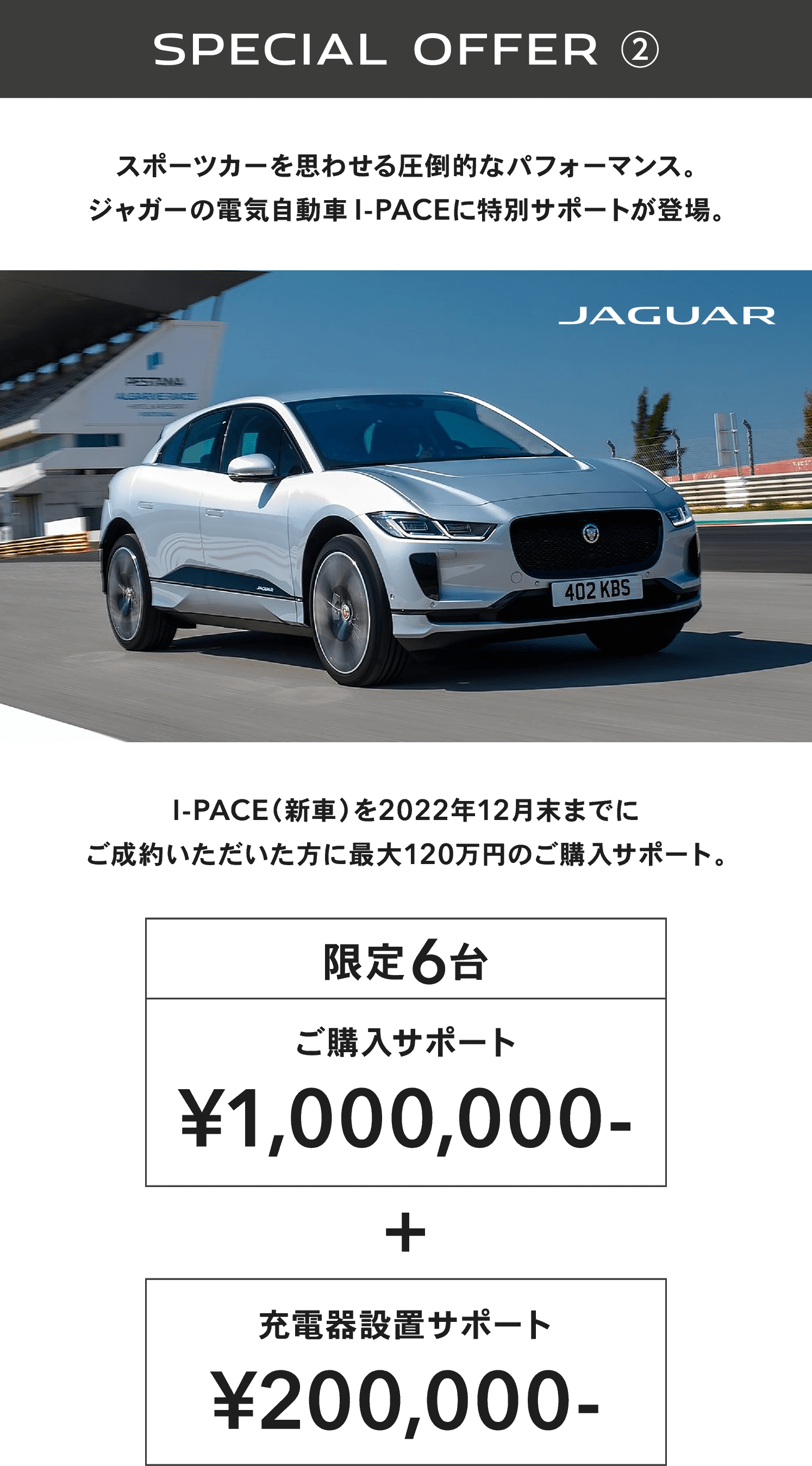 SPECIAL OFFER ② スポーツカーを思わせる圧倒的なパフォーマンス。スポーツカーを思わせる圧倒的なパフォーマンス。ジャガーの電気自動車I-PACEに特別サポートが登場。I-PACE（新車）を2022年12月末までにご成約いただいた方に最大120万円のご購入サポート。