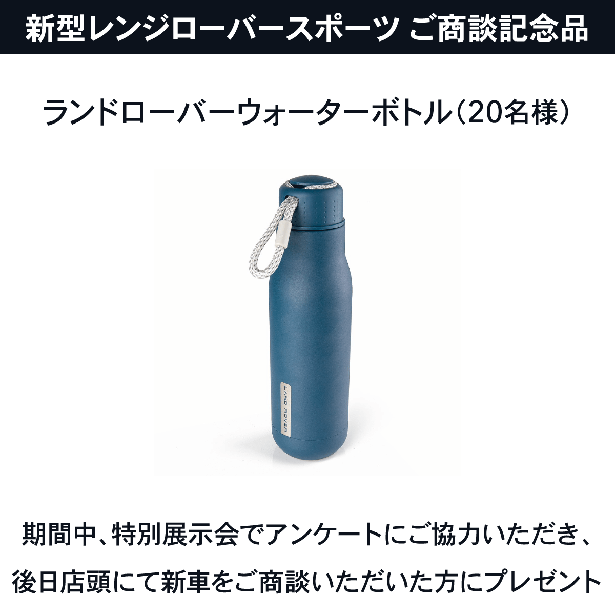 新型レンジローバースポーツ ご商談記念品 ランドローバーウォーターボトル（20名様）期間中、特別展示会でアンケートにご協力いただき、後日店頭にて新車をご商談いただいた方にプレゼント