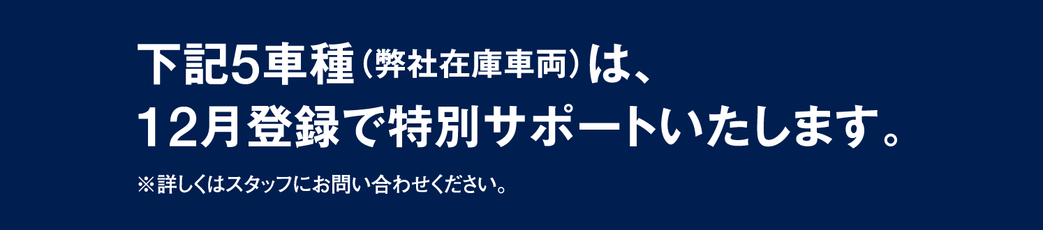 下記5車種（弊社在庫車両）は、12月登録で特別サポートいたします。※詳しくはスタッフにお問い合わせください。